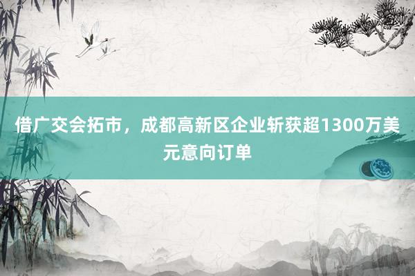借广交会拓市，成都高新区企业斩获超1300万美元意向订单