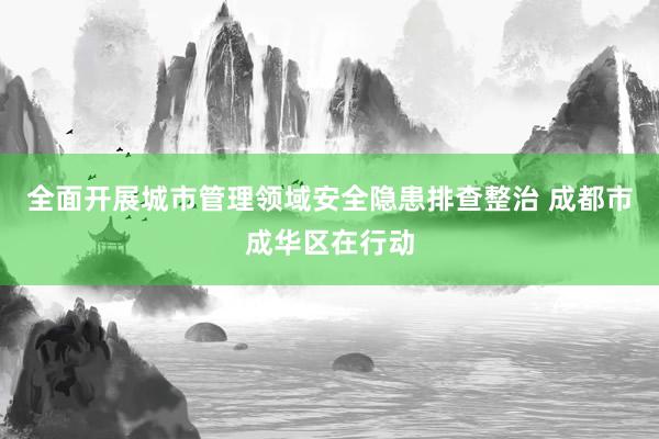 全面开展城市管理领域安全隐患排查整治 成都市成华区在行动