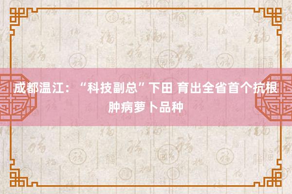 成都温江：“科技副总”下田 育出全省首个抗根肿病萝卜品种
